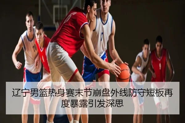 辽宁男篮热身赛末节崩盘外线防守短板再度暴露引发深思