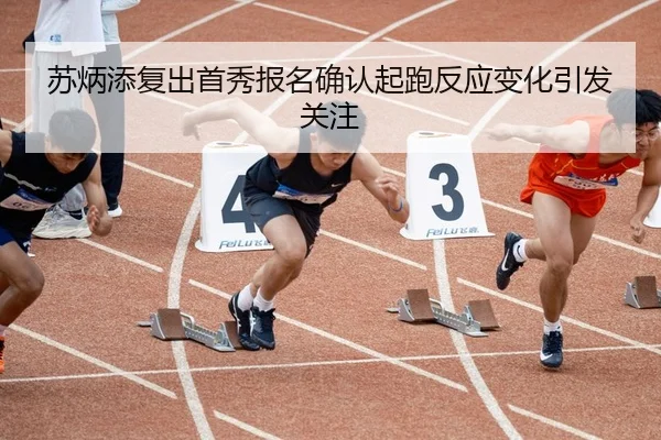苏炳添复出首秀报名确认起跑反应变化引发关注