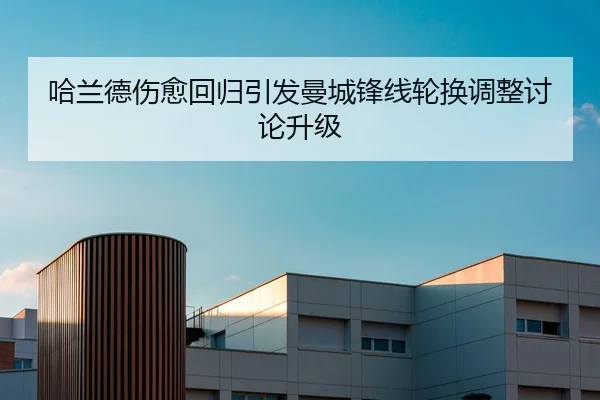 哈兰德伤愈回归引发曼城锋线轮换调整讨论升级