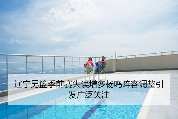 辽宁男篮季前赛失误增多杨鸣阵容调整引发广泛关注